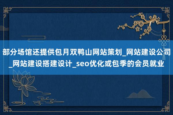 部分场馆还提供包月双鸭山网站策划_网站建设公司_网站建设搭建设计_seo优化或包季的会员就业